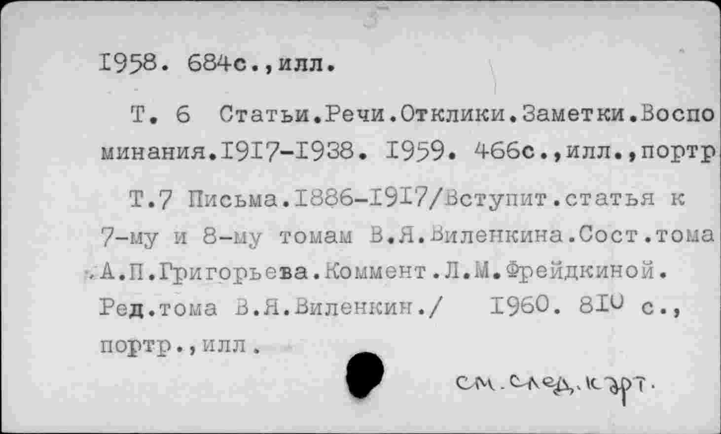 ﻿1958« 684с.,илл
Т, б Статьи.Речи.Отклики.Заметки.Воспо минания.1917-1938. 1959. 466с.,илл.,портр
Т.7 Письма.1886-1917/Вступит.статья к 7-му и 8-му томам В.Я.Виленкина.Сост.тома
- А.П.Григорьева.Коммент.Л.М.Фрейдкиной.
Ред. тома В.Я.Виленкин./	1960. 81и с.,
портр.,илл.